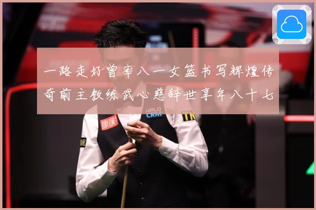 一路走好曾率八一女篮书写辉煌传奇前主教练武心慈辞世享年八十七赛场复盘：最新赛事动态与深度分析