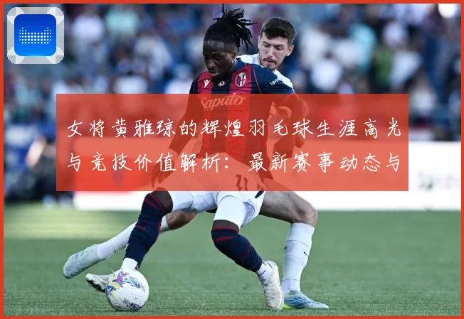 女将黄雅琼的辉煌羽毛球生涯高光与竞技价值解析：最新赛事动态与深度分析
