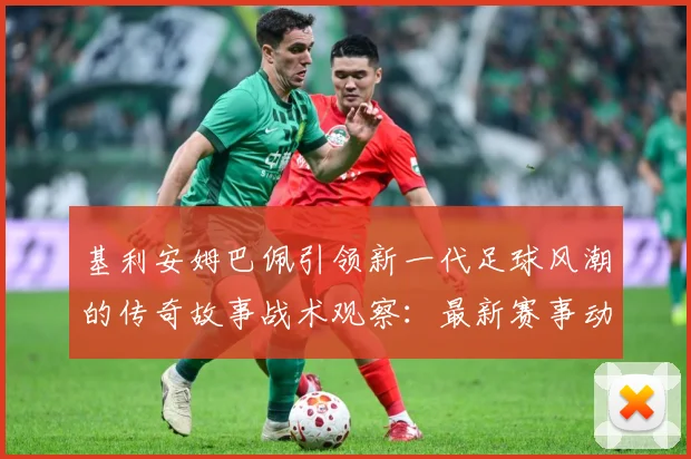 基利安姆巴佩引领新一代足球风潮的传奇故事战术观察：最新赛事动态与深度分析