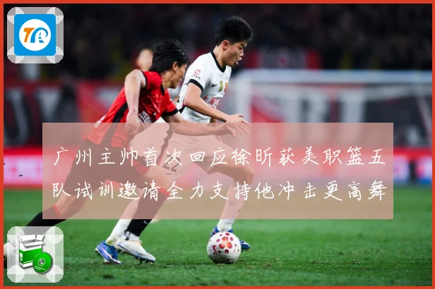 广州主帅首次回应徐昕获美职篮五队试训邀请全力支持他冲击更高舞赛场复盘：最新赛事动态与深度分析