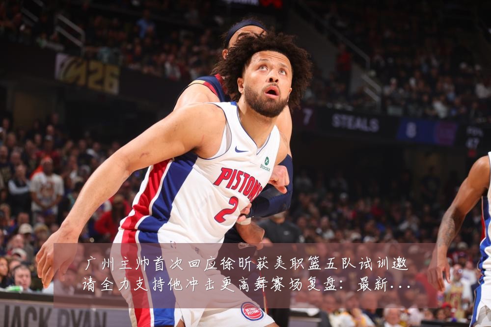广州主帅首次回应徐昕获美职篮五队试训邀请全力支持他冲击更高舞赛场复盘：最新赛事动态与深度分析
