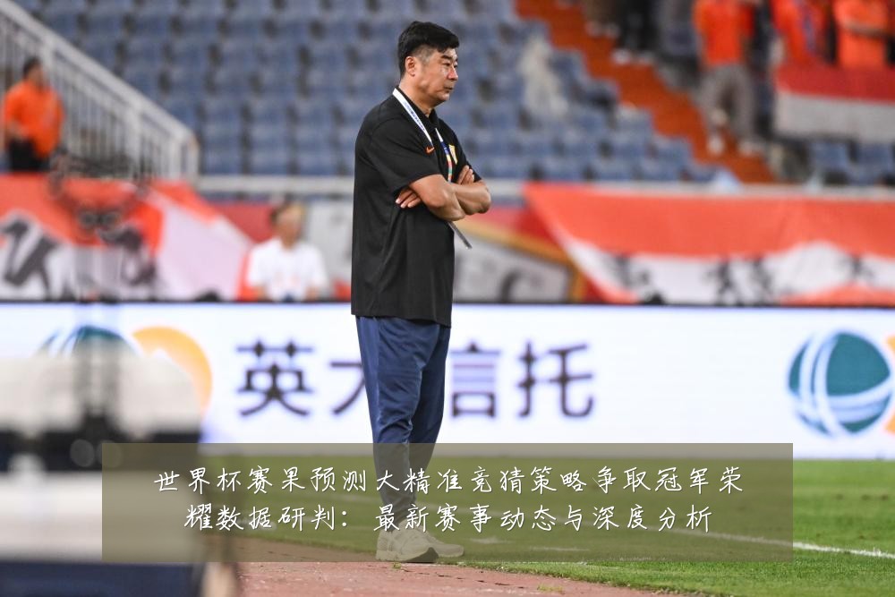 世界杯赛果预测大精准竞猜策略争取冠军荣耀数据研判：最新赛事动态与深度分析