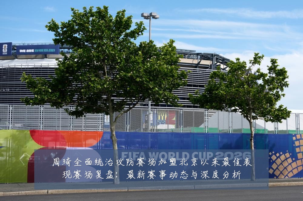 周琦全面统治攻防赛场加盟北京以来最佳表现赛场复盘：最新赛事动态与深度分析