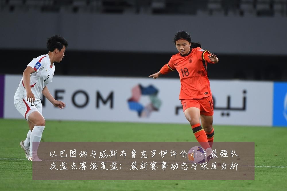 以巴图姆与威斯布鲁克罗伊评价小卡最强队友盘点赛场复盘：最新赛事动态与深度分析